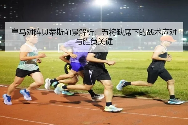 皇马对阵贝蒂斯前景解析:五将缺席下的战术应对与胜负关键